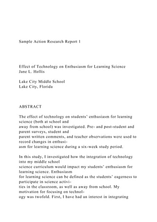 Sample Action Research Report 1
Effect of Technology on Enthusiasm for Learning Science
Jane L. Hollis
Lake City Middle School
Lake City, Florida
ABSTRACT
The effect of technology on students’ enthusiasm for learning
science (both at school and
away from school) was investigated. Pre- and post-student and
parent surveys, student and
parent written comments, and teacher observations were used to
record changes in enthusi-
asm for learning science during a six-week study period.
In this study, I investigated how the integration of technology
into my middle school
science curriculum would impact my students’ enthusiasm for
learning science. Enthusiasm
for learning science can be defined as the students’ eagerness to
participate in science activi-
ties in the classroom, as well as away from school. My
motivation for focusing on technol-
ogy was twofold. First, I have had an interest in integrating
 