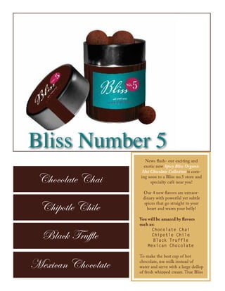 Bliss Number 5
                       News flash- our exciting and
                      exotic new Spicy Bliss Organic
                     Hot Chocolate Collection is com-

 Chocolate Chai     ing soon to a Bliss no.5 store and
                         specialty café near you!

                     Our 4 new flavors are extraor-
                     dinary with powerful yet subtle

  Chipotle Chile      spices that go straight to your
                       heart and warm your belly!

                    You will be amazed by flavors
                    such as:
                          Chocolate Chai
  Black Truffle           Chipotle Chile
                           Black Truffle
                        Mexican Chocolate

                    To make the best cup of hot

Mexican Chocolate   chocolate, use milk instead of
                    water and serve with a large dollop
                    of fresh whipped cream. True Bliss
 