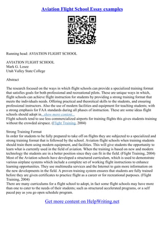 Aviation Flight School Essay examples
Running head: AVIATION FLIGHT SCHOOL
AVIATION FLIGHT SCHOOL
Mark G. Losee
Utah Valley State College
Abstract
The research focused on the ways in which flight schools can provide a specialized training format
that satisfies goals for both professional and recreational pilots. These are unique ways in which,
flight schools can achieve flight instruction for students by providing a strong training format that
meets the individuals needs. Offering practical and theoretical skills to the students, and ensuring
professional instructors. Also the use of modern facilities and equipment for teaching students; with
a strong emphasis for FAA standards during all phases of instruction. These are some ideas flight
schools should adopt in...show more content...
Flight schools tend to use less commercialized airports for training flights this gives students training
without the crowded airspace. (Flight Training, 2004)
Strong Training Format
In order for students to be fully prepared to take off on flights they are subjected to a specialized and
strong training format that is followed by the school. Aviation flight schools when training students
should train them using modern equipment, and facilities. This will give students the opportunity to
learn what is currently used in the field of aviation. When the training is based on new and modern
technology the students are in a better position since they can fit in the field. (Flight Training, 2004)
Most of the Aviation schools have developed a structured curriculum, which is used to demonstrate
various airplane systems which include a complete set of working flight instructions to enhance
learning opportunities. They use multimedia services and the Internet to gain more information on
the new developments in the field. A proven training system ensures that students are fully trained
before they are given certificates to practice flight as a career or for recreational purposes. (Flight
Training, 2004)
There are many curriculums for a flight school to adopt, in fact some flight schools may have more
than one to cater to the needs of their students; such as structured accelerated programs, or a self
paced pay as you go open schedule program.
Get more content on HelpWriting.net
 