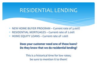 RESIDENTIAL LENDING

NEW HOME BUYER PROGRAM – Current rate of 3.00%!
RESIDENTIAL MORTGAGES – Current rate of 2.00%
HOME EQUITY LOANS – Current rate of 1.00%

     Does your customer need one of these loans?
     Do they know that we do residential lending?

         This is a historical time for low rates;
            be sure to mention it to them!
 