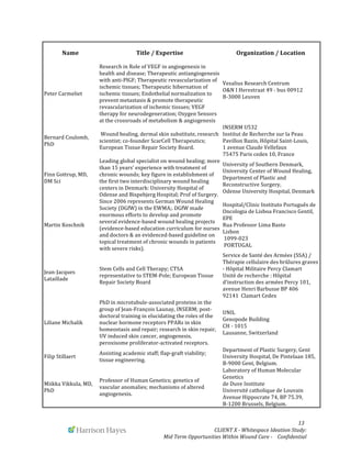  
	
   	
   	
   	
  	
  	
  	
  	
  	
  	
  	
  	
  	
  	
  	
   	
   	
   	
   	
   	
   	
   	
   	
   	
  	
  	
  	
  	
  	
  13	
  
	
   	
   CLIENT	
  X	
  -­‐	
  Whitespace	
  Ideation	
  Study:	
  	
  	
  	
  	
  	
  	
  
Mid	
  Term	
  Opportunities	
  Within	
  Wound	
  Care	
  -­‐	
  	
  	
  	
  Confidential	
  	
  	
  	
  	
  	
  
Name	
   Title	
  /	
  Expertise	
   Organization	
  /	
  Location	
  
Peter	
  Carmeliet	
  
Research	
  in	
  Role	
  of	
  VEGF	
  in	
  angiogenesis	
  in	
  
health	
  and	
  disease;	
  Therapeutic	
  antiangiogenesis	
  
with	
  anti-­‐PlGF;	
  Therapeutic	
  revascularization	
  of	
  
ischemic	
  tissues;	
  Therapeutic	
  hibernation	
  of	
  
ischemic	
  tissues;	
  Endothelial	
  normalization	
  to	
  
prevent	
  metastasis	
  &	
  promote	
  therapeutic	
  
revascularization	
  of	
  ischemic	
  tissues;	
  VEGF	
  
therapy	
  for	
  neurodegeneration;	
  Oxygen	
  Sensors	
  
at	
  the	
  crossroads	
  of	
  metabolism	
  &	
  angiogenesis	
  	
  
Vesalius	
  Research	
  Centrum	
  
O&N	
  I	
  Herestraat	
  49	
  -­‐	
  bus	
  00912	
  
B-­‐3000	
  Leuven	
  
	
  	
  
Bernard	
  Coulomb,	
  
PhD	
  
	
  Wound	
  healing,	
  dermal	
  skin	
  substitute,	
  research	
  
scientist;	
  co-­‐founder	
  ScarCell	
  Therapeutics;	
  
European	
  Tissue	
  Repair	
  Society	
  Board.	
  	
  
INSERM	
  U532	
  	
  
Institut	
  de	
  Recherche	
  sur	
  la	
  Peau	
  
Pavillon	
  Bazin,	
  Hôpital	
  Saint-­‐Louis,	
  	
  
1	
  avenue	
  Claude	
  Vellefaux	
  	
  
75475	
  Paris	
  cedex	
  10,	
  France	
  	
  
Finn	
  Gottrup,	
  MD,	
  
DM	
  Sci	
  
Leading	
  global	
  specialist	
  on	
  wound	
  healing;	
  more	
  
than	
  15	
  years’	
  experience	
  with	
  treatment	
  of	
  
chronic	
  wounds;	
  key	
  figure	
  in	
  establishment	
  of	
  
the	
  first	
  two	
  interdisciplinary	
  wound	
  healing	
  
centers	
  in	
  Denmark:	
  University	
  Hospital	
  of	
  
Odense	
  and	
  Bispebjerg	
  Hospital;	
  Prof	
  of	
  Surgery.	
  	
  
University	
  of	
  Southern	
  Denmark,	
  
University	
  Center	
  of	
  Wound	
  Healing,	
  
Department	
  of	
  Plastic	
  and	
  
Reconstructive	
  Surgery,	
  	
  
Odense	
  University	
  Hospital,	
  Denmark	
  
Martin	
  Koschnik	
  
Since	
  2006	
  represents	
  German	
  Wound	
  Healing	
  
Society	
  (DGfW)	
  in	
  the	
  EWMA;.	
  DGfW	
  made	
  
enormous	
  efforts	
  to	
  develop	
  and	
  promote	
  
several	
  evidence-­‐based	
  wound	
  healing	
  projects	
  
(evidence-­‐based	
  education	
  curriculum	
  for	
  nurses	
  
and	
  doctors	
  &	
  an	
  evidenced-­‐based	
  guideline	
  on	
  
topical	
  treatment	
  of	
  chronic	
  wounds	
  in	
  patients	
  
with	
  severe	
  risks).	
  
Hospital/Clinic	
  Instituto	
  Português	
  de	
  
Oncologia	
  de	
  Lisboa	
  Francisco	
  Gentil,	
  
EPE	
  
Rua	
  Professor	
  Lima	
  Basto	
  	
  
Lisbon	
  	
  
	
  1099-­‐023	
  
	
  PORTUGAL	
  
Jean-­‐Jacques	
  
Lataillade	
  	
  
Stem	
  Cells	
  and	
  Cell	
  Therapy;	
  CTSA	
  
representative	
  to	
  STEM-­‐Pole;	
  European	
  Tissue	
  
Repair	
  Society	
  Board	
  
Service	
  de	
  Santé	
  des	
  Armées	
  (SSA)	
  /	
  
Thérapie	
  cellulaire	
  des	
  brûlures	
  graves	
  
-­‐	
  Hôpital	
  Militaire	
  Percy	
  Clamart	
  	
  
Unité	
  de	
  recherche	
  :	
  Hôpital	
  
d'instruction	
  des	
  armées	
  Percy	
  101,	
  
avenue	
  Henri	
  Barbusse	
  BP	
  406	
  
92141	
  	
  Clamart	
  Cedex	
  
Liliane	
  Michalik	
  
PhD	
  in	
  microtubule-­‐associated	
  proteins	
  in	
  the	
  
group	
  of	
  Jean-­‐François	
  Launay,	
  INSERM;	
  post-­‐
doctoral	
  training	
  in	
  elucidating	
  the	
  roles	
  of	
  the	
  
nuclear	
  hormone	
  receptors	
  PPARs	
  in	
  skin	
  
homeostasis	
  and	
  repair;	
  research	
  in	
  skin	
  repair,	
  
UV	
  induced	
  skin	
  cancer,	
  angiogenesis,	
  
peroxisome	
  proliferator-­‐activated	
  receptors.	
  
UNIL	
  
Genopode	
  Building	
  
CH	
  -­‐	
  1015	
  	
  
Lausanne,	
  Switzerland	
  
Filip	
  Stillaert	
  
Assisting	
  academic	
  staff;	
  flap-­‐graft	
  viability;	
  	
  
tissue	
  engineering.	
  
Department	
  of	
  Plastic	
  Surgery,	
  Gent	
  
University	
  Hospital,	
  De	
  Pintelaan	
  185,	
  
B-­‐9000	
  Gent,	
  Belgium.	
  	
  
Miikka	
  Vikkula,	
  MD,	
  
PhD	
  
Professor	
  of	
  Human	
  Genetics;	
  genetics	
  of	
  
vascular	
  anomalies;	
  mechanisms	
  of	
  altered	
  
angiogenesis.
Laboratory	
  of	
  Human	
  Molecular	
  
Genetics	
  	
  
de	
  Duve	
  Institute	
  	
  
Université	
  catholique	
  de	
  Louvain	
  
Avenue	
  Hippocrate	
  74,	
  BP	
  75.39,	
  	
  
B-­‐1200	
  Brussels,	
  Belgium.	
  	
  
 