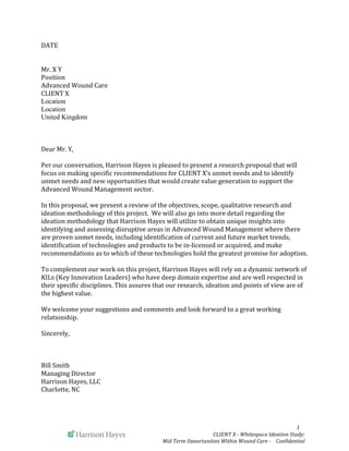  	
  	
  	
  	
  	
  1	
  
CLIENT	
  X	
  -­‐	
  Whitespace	
  Ideation	
  Study:	
  	
  
Mid	
  Term	
  Opportunities	
  Within	
  Wound	
  Care	
  -­‐	
  	
  	
  	
  Confidential	
  	
  
DATE	
  
Mr.	
  X	
  Y	
  
Position	
  
Advanced	
  Wound	
  Care	
  
CLIENT	
  X	
  
Location
Location
United Kingdom	
  
Dear	
  Mr.	
  Y,	
  
Per	
  our	
  conversation,	
  Harrison	
  Hayes	
  is	
  pleased	
  to	
  present	
  a	
  research	
  proposal	
  that	
  will	
  
focus	
  on	
  making	
  specific	
  recommendations	
  for	
  CLIENT	
  X’s	
  unmet	
  needs	
  and	
  to	
  identify	
  
unmet	
  needs	
  and	
  new	
  opportunities	
  that	
  would	
  create	
  value	
  generation	
  to	
  support	
  the	
  
Advanced	
  Wound	
  Management	
  sector.	
  	
  
In	
  this	
  proposal,	
  we	
  present	
  a	
  review	
  of	
  the	
  objectives,	
  scope,	
  qualitative	
  research	
  and	
  
ideation	
  methodology	
  of	
  this	
  project.	
  	
  We	
  will	
  also	
  go	
  into	
  more	
  detail	
  regarding	
  the	
  
ideation	
  methodology	
  that	
  Harrison	
  Hayes	
  will	
  utilize	
  to	
  obtain	
  unique	
  insights	
  into	
  
identifying	
  and	
  assessing	
  disruptive	
  areas	
  in	
  Advanced	
  Wound	
  Management	
  where	
  there	
  
are	
  proven	
  unmet	
  needs,	
  including	
  identification	
  of	
  current	
  and	
  future	
  market	
  trends,	
  
identification	
  of	
  technologies	
  and	
  products	
  to	
  be	
  in-­‐licensed	
  or	
  acquired,	
  and	
  make	
  
recommendations	
  as	
  to	
  which	
  of	
  these	
  technologies	
  hold	
  the	
  greatest	
  promise	
  for	
  adoption.	
  
To	
  complement	
  our	
  work	
  on	
  this	
  project,	
  Harrison	
  Hayes	
  will	
  rely	
  on	
  a	
  dynamic	
  network	
  of	
  
KILs	
  (Key	
  Innovation	
  Leaders)	
  who	
  have	
  deep	
  domain	
  expertise	
  and	
  are	
  well	
  respected	
  in	
  
their	
  specific	
  disciplines.	
  This	
  assures	
  that	
  our	
  research,	
  ideation	
  and	
  points	
  of	
  view	
  are	
  of	
  
the	
  highest	
  value.	
  	
  
We	
  welcome	
  your	
  suggestions	
  and	
  comments	
  and	
  look	
  forward	
  to	
  a	
  great	
  working	
  
relationship.	
  
Sincerely,	
  
Bill	
  Smith	
  
Managing	
  Director	
  
Harrison	
  Hayes,	
  LLC	
  
Charlotte,	
  NC	
  
 