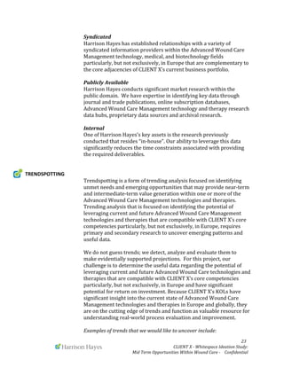  
	
   	
   	
   	
  	
  	
  	
  	
  	
  	
  	
  	
  	
  	
  	
   	
   	
   	
   	
   	
   	
   	
   	
   	
  	
  	
  	
  	
  	
  23	
  
	
   	
   CLIENT	
  X	
  -­‐	
  Whitespace	
  Ideation	
  Study:	
  	
  	
  	
  	
  	
  	
  
Mid	
  Term	
  Opportunities	
  Within	
  Wound	
  Care	
  -­‐	
  	
  	
  	
  Confidential	
  	
  	
  	
  	
  	
  
	
   Syndicated	
  
Harrison	
  Hayes	
  has	
  established	
  relationships	
  with	
  a	
  variety	
  of	
  
syndicated	
  information	
  providers	
  within	
  the	
  Advanced	
  Wound	
  Care	
  
Management	
  technology,	
  medical,	
  and	
  biotechnology	
  fields	
  
particularly,	
  but	
  not	
  exclusively,	
  in	
  Europe	
  that	
  are	
  complementary	
  to	
  
the	
  core	
  adjacencies	
  of	
  CLIENT	
  X’s	
  current	
  business	
  portfolio.	
  
	
  
	
   Publicly	
  Available	
  
Harrison	
  Hayes	
  conducts	
  significant	
  market	
  research	
  within	
  the	
  
public	
  domain.	
  	
  We	
  have	
  expertise	
  in	
  identifying	
  key	
  data	
  through	
  
journal	
  and	
  trade	
  publications,	
  online	
  subscription	
  databases,	
  
Advanced	
  Wound	
  Care	
  Management	
  technology	
  and	
  therapy	
  research	
  
data	
  hubs,	
  proprietary	
  data	
  sources	
  and	
  archival	
  research.	
  	
  
	
  
Internal	
  
One	
  of	
  Harrison	
  Hayes’s	
  key	
  assets	
  is	
  the	
  research	
  previously	
  
conducted	
  that	
  resides	
  “in-­‐house”.	
  Our	
  ability	
  to	
  leverage	
  this	
  data	
  
significantly	
  reduces	
  the	
  time	
  constraints	
  associated	
  with	
  providing	
  
the	
  required	
  deliverables.	
  	
  
	
  
	
  
TRENDSPOTTING	
  
	
  	
   Trendspotting	
  is	
  a	
  form	
  of	
  trending	
  analysis	
  focused	
  on	
  identifying	
  
unmet	
  needs	
  and	
  emerging	
  opportunities	
  that	
  may	
  provide	
  near-­‐term	
  
and	
  intermediate-­‐term	
  value	
  generation	
  within	
  one	
  or	
  more	
  of	
  the	
  
Advanced	
  Wound	
  Care	
  Management	
  technologies	
  and	
  therapies.	
  
Trending	
  analysis	
  that	
  is	
  focused	
  on	
  identifying	
  the	
  potential	
  of	
  
leveraging	
  current	
  and	
  future	
  Advanced	
  Wound	
  Care	
  Management	
  
technologies	
  and	
  therapies	
  that	
  are	
  compatible	
  with	
  CLIENT	
  X’s	
  core	
  
competencies	
  particularly,	
  but	
  not	
  exclusively,	
  in	
  Europe,	
  requires	
  
primary	
  and	
  secondary	
  research	
  to	
  uncover	
  emerging	
  patterns	
  and	
  
useful	
  data.	
  
	
  
We	
  do	
  not	
  guess	
  trends;	
  we	
  detect,	
  analyze	
  and	
  evaluate	
  them	
  to	
  
make	
  evidentially	
  supported	
  projections.	
  	
  For	
  this	
  project,	
  our	
  
challenge	
  is	
  to	
  determine	
  the	
  useful	
  data	
  regarding	
  the	
  potential	
  of	
  
leveraging	
  current	
  and	
  future	
  Advanced	
  Wound	
  Care	
  technologies	
  and	
  
therapies	
  that	
  are	
  compatible	
  with	
  CLIENT	
  X’s	
  core	
  competencies	
  
particularly,	
  but	
  not	
  exclusively,	
  in	
  Europe	
  and	
  have	
  significant	
  
potential	
  for	
  return	
  on	
  investment.	
  Because	
  CLIENT	
  X’s	
  KOLs	
  have	
  
significant	
  insight	
  into	
  the	
  current	
  state	
  of	
  Advanced	
  Wound	
  Care	
  
Management	
  technologies	
  and	
  therapies	
  in	
  Europe	
  and	
  globally,	
  they	
  
are	
  on	
  the	
  cutting	
  edge	
  of	
  trends	
  and	
  function	
  as	
  valuable	
  resource	
  for	
  
understanding	
  real-­‐world	
  process	
  evaluation	
  and	
  improvement.	
  	
  	
  	
  
	
  
Examples	
  of	
  trends	
  that	
  we	
  would	
  like	
  to	
  uncover	
  include:	
  
 