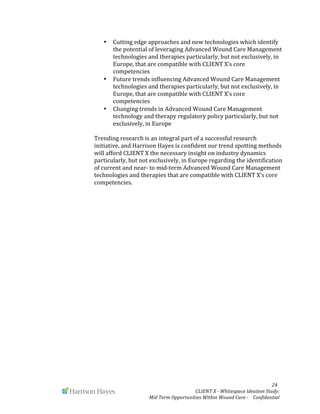  
	
   	
   	
   	
  	
  	
  	
  	
  	
  	
  	
  	
  	
  	
  	
   	
   	
   	
   	
   	
   	
   	
   	
   	
  	
  	
  	
  	
  	
  24	
  
	
   	
   CLIENT	
  X	
  -­‐	
  Whitespace	
  Ideation	
  Study:	
  	
  	
  	
  	
  	
  	
  
Mid	
  Term	
  Opportunities	
  Within	
  Wound	
  Care	
  -­‐	
  	
  	
  	
  Confidential	
  	
  	
  	
  	
  	
  
• Cutting	
  edge	
  approaches	
  and	
  new	
  technologies	
  which	
  identify	
  
the	
  potential	
  of	
  leveraging	
  Advanced	
  Wound	
  Care	
  Management	
  
technologies	
  and	
  therapies	
  particularly,	
  but	
  not	
  exclusively,	
  in	
  
Europe,	
  that	
  are	
  compatible	
  with	
  CLIENT	
  X’s	
  core	
  
competencies	
  
• Future	
  trends	
  influencing	
  Advanced	
  Wound	
  Care	
  Management	
  
technologies	
  and	
  therapies	
  particularly,	
  but	
  not	
  exclusively,	
  in	
  
Europe,	
  that	
  are	
  compatible	
  with	
  CLIENT	
  X’s	
  core	
  
competencies	
  	
  
• Changing	
  trends	
  in	
  Advanced	
  Wound	
  Care	
  Management	
  
technology	
  and	
  therapy	
  regulatory	
  policy	
  particularly,	
  but	
  not	
  
exclusively,	
  in	
  Europe	
  
	
  
Trending	
  research	
  is	
  an	
  integral	
  part	
  of	
  a	
  successful	
  research	
  
initiative,	
  and	
  Harrison	
  Hayes	
  is	
  confident	
  our	
  trend	
  spotting	
  methods	
  
will	
  afford	
  CLIENT	
  X	
  the	
  necessary	
  insight	
  on	
  industry	
  dynamics	
  
particularly,	
  but	
  not	
  exclusively,	
  in	
  Europe	
  regarding	
  the	
  identification	
  
of	
  current	
  and	
  near-­‐	
  to	
  mid-­‐term	
  Advanced	
  Wound	
  Care	
  Management	
  
technologies	
  and	
  therapies	
  that	
  are	
  compatible	
  with	
  CLIENT	
  X’s	
  core	
  
competencies.	
  
	
  
	
  
	
  
	
  
	
  
	
  
	
  
	
  
	
  
	
  
	
  
	
  
	
  
	
  
	
  
	
  
	
  
	
  
	
  
	
  
	
  
	
  
	
  
 