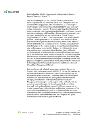  
	
   	
   	
   	
  	
  	
  	
  	
  	
  	
  	
  	
  	
  	
  	
   	
   	
   	
   	
   	
   	
   	
   	
   	
  	
  	
  	
  	
  	
  25	
  
	
   	
   CLIENT	
  X	
  -­‐	
  Whitespace	
  Ideation	
  Study:	
  	
  	
  	
  	
  	
  	
  
Mid	
  Term	
  Opportunities	
  Within	
  Wound	
  Care	
  -­‐	
  	
  	
  	
  Confidential	
  	
  	
  	
  	
  	
  
FINAL	
  REPORT	
  
	
   Our	
  final	
  deliverable	
  for	
  this	
  project	
  is	
  an	
  Internalized	
  Strategy	
  
Report(“Strataject	
  Report™”).	
  
	
  
	
   The	
  Strataject	
  Report™	
  is	
  the	
  culmination	
  of	
  all	
  primary	
  and	
  
secondary	
  research	
  and	
  activities,	
  which	
  have	
  taken	
  place	
  over	
  the	
  
duration	
  of	
  the	
  engagement.	
  This	
  report	
  serves	
  as	
  an	
  action	
  plan	
  
illustrating	
  the	
  information	
  that	
  will	
  afford	
  CLIENT	
  X	
  the	
  necessary	
  
insight	
  on	
  customer	
  industry	
  dynamics	
  regarding	
  identification	
  of	
  
unmet	
  needs	
  and	
  emerging	
  opportunities	
  in	
  order	
  to	
  leverage	
  current	
  
and	
  mid-­‐term	
  Advanced	
  Wound	
  Care	
  Management	
  technologies	
  and	
  
therapies	
  particularly,	
  but	
  not	
  exclusively,	
  in	
  Europe	
  that	
  are	
  
compatible	
  with	
  CLIENT	
  X’s	
  core	
  competencies.	
  Harrison	
  Hayes	
  will	
  
provide	
  a	
  thorough	
  review	
  of	
  the	
  European	
  and	
  Global	
  Advanced	
  
Wound	
  Care	
  Management	
  Markets	
  including	
  internal	
  and	
  external	
  
drivers	
  and	
  inhibitors,	
  and	
  a	
  review	
  of	
  the	
  business	
  issues,	
  barriers	
  
and	
  challenges	
  of	
  the	
  current	
  markets	
  in	
  order	
  to	
  understand	
  those	
  
new	
  and	
  emerging	
  opportunities	
  that	
  may	
  provide	
  near-­‐term	
  and	
  
intermediate-­‐term	
  value	
  generation.	
  Harrison	
  Hayes	
  will	
  make	
  
recommendation	
  of	
  core	
  competency	
  compatible	
  adjacencies	
  with	
  a	
  
particular	
  but	
  not	
  exclusive	
  focus	
  on	
  Europe	
  that	
  can	
  be	
  leveraged	
  for	
  
near-­‐term	
  and	
  intermediate-­‐term	
  value	
  generation.	
  Harrison	
  Hayes	
  
will	
  also	
  make	
  recommendation	
  of	
  strategies	
  to	
  leverage	
  patient	
  and	
  
physician	
  acceptance,	
  and	
  reimbursement,	
  of	
  current	
  and	
  innovative	
  
technologies	
  and	
  therapies	
  in	
  the	
  European	
  and	
  Global	
  Advanced	
  
Wound	
  Care	
  Management	
  Market.	
  
	
  
Harrison	
  Hayes	
  will	
  schedule	
  a	
  time	
  to	
  present	
  and	
  discuss	
  our	
  
findings	
  and	
  recommendations	
  to	
  CLIENT	
  X.	
  	
  During	
  this	
  meeting	
  we	
  
will	
  discuss	
  in	
  detail	
  our	
  front-­‐end	
  research,	
  our	
  findings,	
  and	
  our	
  
recommendations	
  for	
  CLIENT	
  X	
  including	
  areas	
  of	
  areas	
  of	
  highest	
  
relevance	
  for	
  identification	
  and	
  leveraging	
  of	
  unmet	
  needs	
  and	
  
emerging	
  opportunities	
  within	
  the	
  Advanced	
  Wound	
  Care	
  
Management	
  technologies	
  and	
  therapies	
  with	
  a	
  particular	
  but	
  not	
  
exclusive	
  focus	
  on	
  Europe.	
  Harrison	
  Hayes	
  will	
  also	
  provide	
  a	
  
thorough	
  review	
  of	
  market	
  drivers	
  and	
  inhibitors,	
  an	
  analysis	
  of	
  
critical	
  success	
  factors,	
  identification	
  and	
  detailed	
  assessment	
  of	
  the	
  
opportunities	
  and	
  challenges,	
  and	
  an	
  evaluation	
  of	
  near-­‐term	
  and	
  
intermediate-­‐term	
  value	
  generation	
  including	
  revenue	
  generation	
  and	
  
expected	
  return	
  on	
  investment	
  within	
  the	
  European	
  and	
  global	
  
Advanced	
  Wound	
  Care	
  Management	
  Market.	
  
	
  
	
  
	
  
 