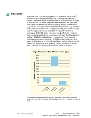  	
  	
  	
  	
  	
  2	
  
CLIENT	
  X	
  -­‐	
  Whitespace	
  Ideation	
  Study:	
  	
  
Mid	
  Term	
  Opportunities	
  Within	
  Wound	
  Care	
  -­‐	
  	
  	
  	
  Confidential	
  	
  
INTRODUCTION	
  
Modern	
  wound	
  care	
  is	
  a	
  complex	
  process	
  supported	
  worldwide	
  by	
  
obtuse	
  and	
  heterogeneous	
  funding	
  and	
  reimbursement	
  systems.	
  
Wound	
  care	
  is	
  an	
  integral	
  part	
  of	
  all	
  areas	
  of	
  healthcare	
  and	
  all	
  types	
  
of	
  practice,	
  and	
  the	
  patient	
  population	
  encompasses	
  the	
  spectrum	
  
from	
  infants	
  to	
  the	
  elderly.	
  Wound	
  care	
  may	
  involve	
  acute	
  wounds	
  
(e.g.,	
  trauma	
  and	
  surgical	
  incisions)	
  or	
  chronic	
  wounds	
  (e.g.,	
  pressure	
  
ulcers,	
  or	
  vascular	
  or	
  diabetic	
  ulcers).i	
  Currently,	
  chronic	
  wound	
  and	
  
ulcer	
  management	
  remains	
  one	
  of	
  the	
  most	
  costly	
  healthcare	
  
challenges.	
  ii	
  In	
  the	
  US	
  alone,	
  complex	
  wounds	
  affect	
  more	
  patients	
  
than	
  heart	
  attack	
  and	
  stroke	
  combined,	
  involving	
  5-­‐7	
  million	
  patients	
  
and	
  over	
  $20	
  billion	
  in	
  healthcare	
  expenditures.	
  These	
  complex	
  
wounds	
  result	
  in	
  approximately	
  150,000	
  amputations	
  a	
  year,	
  with	
  
about	
  80,000	
  of	
  these	
  attributable	
  to	
  diabetes	
  and	
  peripheral	
  arterial	
  
disease.iii	
  It	
  is	
  estimated	
  that,	
  globally,	
  biofilm	
  infections	
  alone	
  are	
  
over	
  14	
  million,	
  accounting	
  for	
  more	
  than	
  350,000	
  deaths.iv	
  	
  	
  
UK	
  NHS	
  Annual	
  spending	
  on	
  different	
  types	
  of	
  wounds.	
  From:	
  Tissue	
  viability	
  in	
  
tomorrow’s	
  NHS.	
  R	
  White.	
  Journal	
  of	
  Wound	
  Care	
  17(3):97-­‐99.	
  Figure	
  3,	
  p.99.	
  March	
  
2008.	
  
 