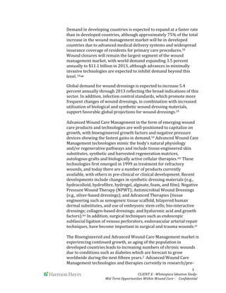  
	
   	
   	
   	
  	
  	
  	
  	
  	
  	
  	
  	
  	
  	
  	
   	
   	
   	
   	
   	
   	
   	
   	
   	
  	
  	
  	
  	
  	
  5	
  
	
   	
   CLIENT	
  X	
  -­‐	
  Whitespace	
  Ideation	
  Study:	
  	
  	
  	
  	
  	
  	
  
Mid	
  Term	
  Opportunities	
  Within	
  Wound	
  Care	
  -­‐	
  	
  	
  	
  Confidential	
  	
  	
  	
  	
  	
  
Demand	
  in	
  developing	
  countries	
  is	
  expected	
  to	
  expand	
  at	
  a	
  faster	
  rate	
  
than	
  in	
  developed	
  countries,	
  although	
  approximately	
  75%	
  of	
  the	
  total	
  
increase	
  in	
  the	
  wound	
  management	
  market	
  will	
  be	
  in	
  developed	
  
countries	
  due	
  to	
  advanced	
  medical	
  delivery	
  systems	
  and	
  widespread	
  
insurance	
  coverage	
  of	
  residents	
  for	
  primary	
  care	
  procedures.10	
  
Wound	
  closures	
  will	
  remain	
  the	
  largest	
  segment	
  of	
  the	
  wound	
  
management	
  market,	
  with	
  world	
  demand	
  expanding	
  3.5	
  percent	
  
annually	
  to	
  $11.1	
  billion	
  in	
  2013,	
  although	
  advances	
  in	
  minimally	
  
invasive	
  technologies	
  are	
  expected	
  to	
  inhibit	
  demand	
  beyond	
  this	
  
level.	
  10,xii	
  	
  
	
  
Global	
  demand	
  for	
  wound	
  dressings	
  is	
  expected	
  to	
  increase	
  5.4	
  
percent	
  annually	
  through	
  2013	
  reflecting	
  the	
  broad	
  indications	
  of	
  this	
  
sector.	
  In	
  addition,	
  infection	
  control	
  standards,	
  which	
  promote	
  more	
  
frequent	
  changes	
  of	
  wound	
  dressings,	
  in	
  combination	
  with	
  increased	
  
utilization	
  of	
  biological	
  and	
  synthetic	
  wound	
  dressing	
  materials,	
  
support	
  favorable	
  global	
  projections	
  for	
  wound	
  dressings.10	
  	
  
	
  
Advanced	
  Wound	
  Care	
  Management	
  in	
  the	
  form	
  of	
  emerging	
  wound	
  
care	
  products	
  and	
  technologies	
  are	
  well-­‐positioned	
  to	
  capitalize	
  on	
  
growth,	
  with	
  bioengineered	
  growth	
  factors	
  and	
  negative	
  pressure	
  
devices	
  showing	
  the	
  fastest	
  gains	
  in	
  demand.10	
  Advanced	
  Wound	
  Care	
  
Management	
  technologies	
  mimic	
  the	
  body’s	
  natural	
  physiology	
  
and/or	
  regenerative	
  pathways	
  and	
  include	
  tissue-­‐engineered	
  skin	
  
substitutes,	
  synthetic	
  and	
  harvested	
  regeneration	
  matrices,	
  
autologous	
  grafts	
  and	
  biologically	
  active	
  cellular	
  therapies.xiii	
  These	
  
technologies	
  first	
  emerged	
  in	
  1999	
  as	
  treatment	
  for	
  refractory	
  
wounds,	
  and	
  today	
  there	
  are	
  a	
  number	
  of	
  products	
  currently	
  
available,	
  with	
  others	
  in	
  pre-­‐clinical	
  or	
  clinical	
  development.	
  Recent	
  
developments	
  include	
  changes	
  in	
  synthetic	
  dressing	
  materials	
  (e.g.,	
  
hydrocolloid,	
  hydrofibre,	
  hydrogel,	
  alginate,	
  foam,	
  and	
  film);	
  Negative	
  
Pressure	
  Wound	
  Therapy	
  (NPWT);	
  Antimicrobial	
  Wound	
  Dressings	
  
(e.g.,	
  silver-­‐based	
  dressings);	
  and	
  Advanced	
  Therapies	
  (tissue	
  
engineering	
  such	
  as	
  xenogeneic	
  tissue	
  scaffold,	
  bilayered	
  human	
  
dermal	
  substitutes,	
  and	
  use	
  of	
  embryonic	
  stem	
  cells;	
  bio-­‐interactive	
  
dressings;	
  collagen-­‐based	
  dressings;	
  and	
  hyaluronic	
  acid	
  and	
  growth	
  
factors).xiv	
  In	
  addition,	
  surgical	
  techniques	
  such	
  as	
  endoscopic	
  
subfascial	
  ligation	
  of	
  venous	
  perforators,	
  endovascular	
  arterial	
  repair	
  
techniques,	
  have	
  become	
  important	
  in	
  surgical	
  and	
  trauma	
  wounds.xv	
  	
  
	
  
The	
  Bioengineered	
  and	
  Advanced	
  Wound	
  Care	
  Management	
  market	
  is	
  
experiencing	
  continued	
  growth,	
  as	
  aging	
  of	
  the	
  population	
  in	
  
developed	
  countries	
  leads	
  to	
  increasing	
  numbers	
  of	
  chronic	
  wounds	
  
due	
  to	
  conditions	
  such	
  as	
  diabetes	
  which	
  are	
  forecast	
  to	
  grow	
  
worldwide	
  during	
  the	
  next	
  fifteen	
  years.2	
  	
  Advanced	
  Wound	
  Care	
  
Management	
  technologies	
  and	
  therapies	
  currently	
  in	
  research/pre-­‐
 