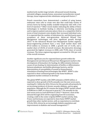  
	
   	
   	
   	
  	
  	
  	
  	
  	
  	
  	
  	
  	
  	
  	
   	
   	
   	
   	
   	
   	
   	
   	
   	
  	
  	
  	
  	
  	
  6	
  
	
   	
   CLIENT	
  X	
  -­‐	
  Whitespace	
  Ideation	
  Study:	
  	
  	
  	
  	
  	
  	
  
Mid	
  Term	
  Opportunities	
  Within	
  Wound	
  Care	
  -­‐	
  	
  	
  	
  Confidential	
  	
  	
  	
  	
  	
  
market/early	
  market	
  stage	
  include:	
  ultrasound	
  wound	
  cleaning,	
  
activated	
  collagen,	
  manuka	
  honey,	
  noncontact	
  normothermic	
  wound	
  
therapy,	
  tissue-­‐engineered	
  skin	
  substitutes	
  and	
  growth	
  factors.14	
  	
  
	
  
French	
   researchers	
   have	
   demonstrated	
   a	
   method	
   of	
   using	
   human	
  
embryonic	
   stem	
   cells	
   to	
   create	
   new	
   skin	
   that	
   could	
   help	
   victims	
   of	
  
serious	
  burns	
  by	
  having	
  readily	
  available	
  temporary	
  skin	
  with	
  a	
  low	
  
level	
  of	
  rejection.xvi	
  Other	
  recent	
  studies	
  indicating	
  the	
  ability	
  of	
  these	
  
technologies	
   to	
   facilitate	
   healing	
   in	
   otherwise	
   non-­‐healing	
   wounds	
  
and	
  to	
  improve	
  patient	
  outcomes	
  places	
  them	
  on	
  a	
  competitive	
  field	
  in	
  
terms	
  of	
  total	
  treatment	
  costs	
  despite	
  their	
  increased	
  individual	
  costs.	
  
It	
  is	
  expected	
  that	
  the	
  number	
  of	
  indications	
  for,	
  and	
  third	
  party	
  payer	
  
acceptance	
   of,	
   these	
   next-­‐generation	
   Advanced	
   Wound	
   Care	
  
Management	
   technologies	
   will	
   drive	
   significant	
   growth	
   through	
  
2015.2	
   In	
   the	
   Advanced	
   Wound	
   Care	
   Management	
   market	
   segment,	
  
tissue-­‐engineering	
   products	
   have	
   a	
   very	
   small	
   market	
   share	
   with	
  
$71.8	
   million	
   in	
   revenues	
   in	
   2008,	
   a	
   growth	
   rate	
   of	
   11.6%,	
   and	
   a	
  
market	
  share	
  of	
  20.6%	
  of	
  overall	
  revenues.	
  Bio-­‐interactive	
  dressings	
  
generated	
  the	
  highest	
  revenues	
  in	
  2008,	
  with	
  79.4%	
  share	
  of	
  overall	
  
revenues.	
  The	
  tissue	
  engineering	
  segment	
  accounted	
  for	
  20.6	
  per	
  cent	
  
of	
  the	
  overall	
  revenues.	
  	
  
	
  
Another	
  significant	
  area	
  for	
  expected	
  future	
  growth	
  within	
  the	
  
Bioengineered	
  and	
  Advanced	
  Wound	
  Care	
  Management	
  market	
  is	
  the	
  
development	
  of	
  biomarkers	
  for	
  healing,	
  for	
  differentiation	
  between	
  
causes	
  of	
  non-­‐healing,	
  for	
  determination	
  of	
  biofilm	
  or	
  differentiation	
  
between	
  planktonic	
  and	
  biofilm	
  phentoype	
  bacteria,	
  and	
  for	
  
determination	
  of	
  susceptibility	
  of	
  wound	
  to	
  biomechanical	
  
stimulation	
  of	
  healing	
  from	
  technologies	
  like	
  NPWT.	
  	
  NPWT	
  is	
  also	
  
expected	
  to	
  show	
  continued	
  growth	
  as	
  the	
  home	
  healthcare	
  
equipment	
  market	
  continues	
  to	
  develop.8	
  	
  
	
  
The	
  global	
  NPWT	
  market,	
  with	
  2009	
  estimates	
  at	
  $640	
  million,	
  is	
  
expected	
  to	
  show	
  growth	
  of	
  8.2%	
  annually	
  over	
  the	
  next	
  seven	
  years,	
  
reaching	
  $1.1	
  billion	
  by	
  2016.	
  Drivers	
  for	
  this	
  growth	
  will	
  primarily	
  be	
  
an	
  increasing	
  incidence	
  of	
  chronic	
  wounds,	
  diabetes,	
  and	
  an	
  aging	
  
population.	
  Although	
  the	
  US	
  remains	
  the	
  largest	
  NPWT	
  market	
  valued	
  
at	
  $380.6m	
  in	
  2009,	
  it	
  is	
  forecast	
  to	
  grow	
  by	
  7.7%	
  annually	
  for	
  the	
  
next	
  seven	
  years	
  to	
  reach	
  $594.6m	
  in	
  2016.xvii	
  However,	
  most	
  of	
  the	
  
demand	
  through	
  2016	
  will	
  be	
  originating	
  from	
  EU	
  economies,	
  
creating	
  a	
  shift	
  in	
  the	
  center	
  of	
  global	
  NPWT	
  market	
  activity.	
  Italy,	
  
France	
  and	
  Germany	
  are	
  expected	
  to	
  show	
  faster	
  NPWT	
  market	
  
growth	
  than	
  other	
  market	
  sectors,	
  with	
  an	
  expectation	
  to	
  contribute	
  
21%	
  by	
  2016,	
  driven	
  by	
  an	
  increasingly	
  diabetic	
  population	
  and	
  
improvements	
  in	
  diabetes	
  and	
  wound	
  management.8,17	
  	
  
 