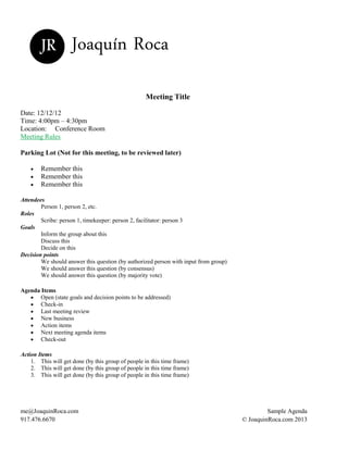 JR Joaquín Roca
Meeting Title
Date: 12/12/12
Time: 4:00pm – 4:30pm
Location: Conference Room
Meeting Rules
Parking Lot (Not for this meeting, to be reviewed later)
Remember this
Remember this
Remember this
Attendees
Person 1, person 2, etc.
Roles
Scribe: person 1, timekeeper: person 2, facilitator: person 3
Goals
Inform the group about this
Discuss this
Decide on this
Decision points
We should answer this question (by authorized person with input from group)
We should answer this question (by consensus)
We should answer this question (by majority vote)
Agenda Items
Open (state goals and decision points to be addressed)
Check-in
Last meeting review
New business
Action items
Next meeting agenda items
Check-out
Action Items
1. This will get done (by this group of people in this time frame)
2. This will get done (by this group of people in this time frame)
3. This will get done (by this group of people in this time frame)
me@JoaquinRoca.com Sample Agenda
917.476.6670 © JoaquinRoca.com 2013