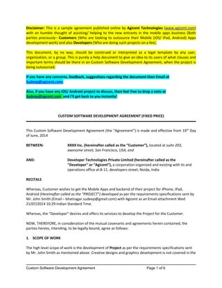 Custom Software Development Agreement Page 1 of 6
Disclaimer: This is a sample agreement published online by Agicent Technologies (www.agicent.com)
with an humble thought of assisting/ helping to the new entrants in the mobile apps business (Both
parties preciously– Customers (Who are looking to outsource their Mobile (iOS/ iPad, Android) Apps
development work) and also Developers (Who are doing such projects on a fee).
This document, by no way, should be construed or interpreted as a legal template by any user,
organization, or a group. This is purely a help document to give an idea to its users of what clauses and
important terms should be there in an Custom Software Development Agreement, when the project is
being outsourced.
If you have any concerns, feedback, suggestions regarding the document then Email at
Sudeep@agicent.com;
Also, if you have any iOS/ Android project to discuss, then feel free to drop a note at
Sudeep@agcent.com and I’ll get back to you instantly!
CUSTOM SOFTWARE DEVELOPMENT AGREEMENT (FIXED PRICE)
This Custom Software Development Agreement (the “Agreement”) is made and effective from 19th
Day
of June, 2014
BETWEEN: XXXX Inc. (hereinafter called as the “Customer”), located at suite 203,
awesome street, San Francisco, USA, and
AND: Developer Technologies Private Limited (hereinafter called as the
"Developer" or “Agicent”), a corporation organized and existing with its and
operations office at B-11, developers street, Noida, India
RECITALS
Whereas, Customer wishes to get the Mobile Apps and backend of their project for iPhone, iPad,
Android (Hereinafter called as the “PROJECT”) developed as per the requirements specifications sent by
Mr. John Smith (Email – bhatnagar.sudeep@gmail.com) with Agicent as an Email attachment Wed
21/07/2014 10:29 Indian Standard Time.
Whereas, the “Developer” desires and offers its services to develop the Project for the Customer.
NOW, THEREFORE, in consideration of the mutual covenants and agreements herein contained, the
parties hereto, intending, to be legally bound, agree as follows:
1. SCOPE OF WORK
The high level scope of work is the development of Project as per the requirements specifications sent
by Mr. John Smith as mentioned above. Creative designs and graphics development is not covered in the
 