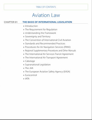 TABLE OF CONTENTS


                       Aviation Law
Chapter 01 	The Basis of International Legislation 	
              »» Introduction	
              »» The Requirement for Regulation		
              »» Understanding the Framework	
              »» Sovereignty and Territory	
              »» The Convention of International Civil Aviation	
              »» Standards and Recommended Practices	
              »» Procedures for Air Navigation Services (PANS)	
              »» Regional Supplementary Procedures and Other Manuals	
              »» The International Air Services Transit Agreement	
              »» The International Air Transport Agreement	
              »» Cabotage	
              »» Supranational Legislation	
              »» The JAA	
              »» The European Aviation Safety Agency (EASA)	
              »» Eurocontrol	
              »» IATA	
 