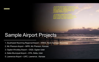 Sample Airport Projects
1. Southwest Wyoming Regional Airport – KRKS, Rock Springs, Wyoming
2. Mc Pherson Airport – MPR, Mc Pherson, Kansas
3. Ogden-Hinckley Airport – OGD, Ogden Utah
4. Delta Municipal Airport – DTA, Delta, Utah
5. Lawrence Airport – LWC, Lawrence , Kansas
* All Civil 3D CAD calculations include but not
limited to: Corridor modeling, feature lines, grading
objects, earth work calculations, fillet design,
intersection design, geometric design, plan
production, Faarfield input etc.…
* All drainage analysis done with SSA
(Storm & Sanitary Analysis) to include but not
limited to culverts, underground pipelines, catch
basins, ditches, drop inlets, channels etc.…
 