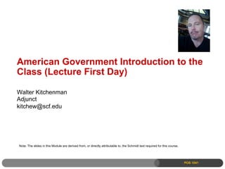 American Government Introduction to the
Class (Lecture First Day)

Walter Kitchenman
Adjunct
kitchew@scf.edu




Note: The slides in this Module are derived from, or directly attributable to, the Schmidt text required for this course.




                                                                                                                            POS 1041
 