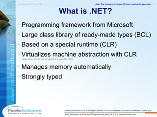 What is .NET? Programming framework from Microsoft Large class library of ready-made types (BCL) Based on a special runtime (CLR) Virtualizes machine abstraction with CLR means that we do not program to a specific CPU Manages memory automatically Strongly typed Introducing C# and .NET »  2 -------------------------------------------------------- Join the course or order it from   semanticase.com 