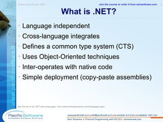 What is .NET? Language independent Cross-language integrates Defines a common type system (CTS) Uses Object-Oriented techniques Inter-operates with native code Simple deployment (copy-paste assemblies) See the list of all .NET-able languages:  http://www.dotnetpowered.com/languages.aspx Introducing C# and .NET »  3 -------------------------------------------------------- Join the course or order it from   semanticase.com 