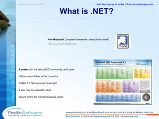 What is .NET? Non-Microsoft  Compliant framework: Mono (from Novell) http://www.mono-project.com A poster  with the (about) 500 commonly used types. In Documents folder in the course kit:  DotNet 3.5 Namespaces Poster.pdf It also may be available online. Search online for: net namespaces poster Introducing C# and .NET »  4 -------------------------------------------------------- Join the course or order it from   semanticase.com 