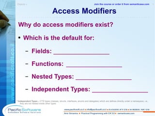 Access Modifiers Why do access modifiers exist? Which is the default for: Fields:  ________________ Functions:   ________________ Nested Types:  ________________ Independent Types:  ________________ * Independent Types –  CTS types (classes, structs, interfaces, enums and delegates) which are defines directly under a namespace, i.e., they are not nested inside other types. Objects »  1 -------------------------------------------------------- Join the course or order it from   semanticase.com 
