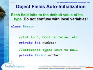 Object Fields Auto-Initialization Each field inits to the default value of its type.  Do not confuse with local variables! class   Person  { //Int to 0, bool to false, etc. private   int   number; //Reference types init to null private   Person   mother;   } Objects »  1 -------------------------------------------------------- Join the course or order it from   semanticase.com 