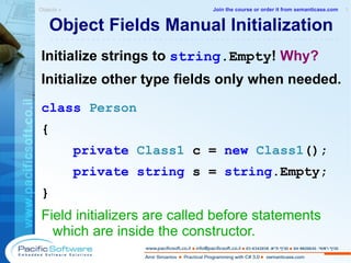 Object Fields Manual Initialization Initialize strings to  string .Empty !  Why? Initialize other type fields only when needed. class   Person  { private   Class1   c =  new  Class1 (); private   string  s =  string .Empty; } Field initializers are called before statements which are inside the constructor. Objects »  1 -------------------------------------------------------- Join the course or order it from   semanticase.com 