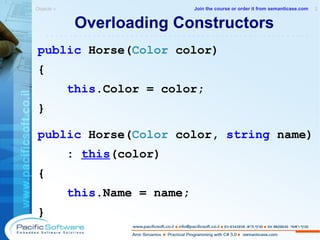 Overloading Constructors public  Horse( Color  color) { this .Color = color; } public  Horse( Color  color,  string  name) :  this (color) { this .Name = name; } Objects »  2 -------------------------------------------------------- Join the course or order it from   semanticase.com 