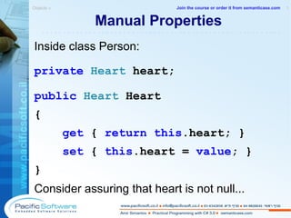 Manual Properties Inside class Person: private  Heart  heart; public   Heart  Heart { get  {  return   this .heart; } set  {  this .heart =  value ; } } Consider assuring that heart is not null...   Objects »  1 -------------------------------------------------------- Join the course or order it from   semanticase.com 