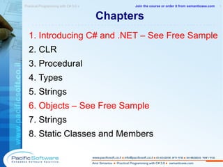 Chapters  1. Introducing C# and .NET – See Free Sample 2. CLR 3. Procedural 4. Types 5. Strings 6. Objects – See Free Sample 7. Strings 8. Static Classes and Members Practical Programming with C# 3.0 »  1 -------------------------------------------------------- Join the course or order it from   semanticase.com 