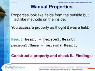 Manual Properties Properties look like fields from the outside but act like methods on the inside. You access a property as thoght it was a field: Heart  heart  = person1.Heart; person1.Name = person2.Heart; Construct a property and check IL. Findings: _____________________________________ Objects »  2 -------------------------------------------------------- Join the course or order it from   semanticase.com 