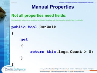 Manual Properties Not all properties need fields: Storing calculate values may be considered carefully and should use only when computing is costly. Here it is not costly. public   bool  CanWalk { get   { return this .legs.Count > 0; } } Objects »  4 -------------------------------------------------------- Join the course or order it from   semanticase.com 