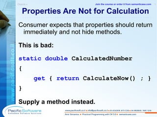 Properties Are Not for Calculation Consumer expects that properties should return immediately and not hide methods. This is bad: static   double  CalculatedNumber { get  {  return  CalculateNow() ; } } Supply a method instead. Objects »  1 -------------------------------------------------------- Join the course or order it from   semanticase.com 
