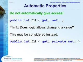 Automatic Properties Do not automatically give access! public   int   Id   {   get ;   set ; } Think: Does logic allows changing a value? This may be considered instead: public   int   Id   {   get ;   private set ; } Objects »  1 -------------------------------------------------------- Join the course or order it from   semanticase.com 