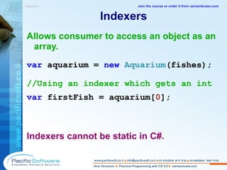 Indexers Allows consumer to access an object as an array. var  aquarium =  new   Aquarium (fishes); //Using an indexer which gets an int var  firstFish = aquarium[ 0 ]; Indexers cannot be static in C#. Objects »  1 -------------------------------------------------------- Join the course or order it from   semanticase.com 