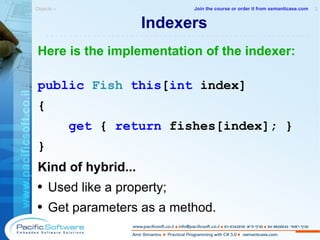 Indexers Here is the implementation of the indexer: public   Fish   this [ int  index] { get  {  return  fishes[index]; } } Kind of hybrid... Used like a property; Get parameters as a method. Objects »  2 -------------------------------------------------------- Join the course or order it from   semanticase.com 