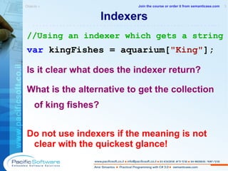 Indexers //Using an indexer which gets a string var  kingFishes = aquarium[ "King" ]; Is it clear what does the indexer return? What is the alternative to get the collection of king fishes? Do not use indexers if the meaning is not clear with the quickest glance! Objects »  3 -------------------------------------------------------- Join the course or order it from   semanticase.com 