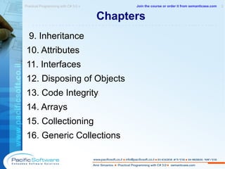 Chapters  9. Inheritance 10. Attributes 11. Interfaces 12. Disposing of Objects 13. Code Integrity 14. Arrays 15. Collectioning 16. Generic Collections Practical Programming with C# 3.0 »  2 -------------------------------------------------------- Join the course or order it from   semanticase.com 