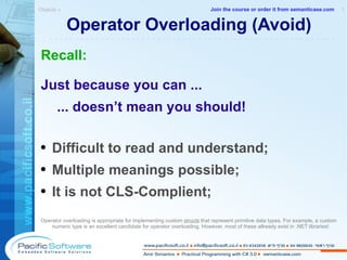 Operator Overloading (Avoid) Recall: Just because you can ... ... doesn’t mean you should! Difficult to read and understand; Multiple meanings possible; It is not CLS-Complient; Operator overloading is appropriate for implementing custom  structs  that represent primitive data types. For example, a custom numeric type is an excellent candidate for operator overloading. However, most of these allready exist in .NET libraries! Objects »  1 -------------------------------------------------------- Join the course or order it from   semanticase.com 