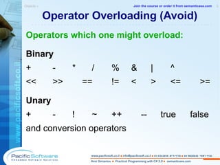 Operator Overloading (Avoid) Operators which one might overload: Binary + - * / % & | ^ << >> == != < > <= >= Unary + - ! ~ ++ -- true false and conversion operators Objects »  2 -------------------------------------------------------- Join the course or order it from   semanticase.com 