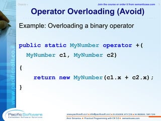 Operator Overloading (Avoid) Example: Overloading a binary operator public   static   MyNumber   operator  +( MyNumber  c1,  MyNumber  c2) { return   new   MyNumber (c1.x + c2.x); } Objects »  3 -------------------------------------------------------- Join the course or order it from   semanticase.com 