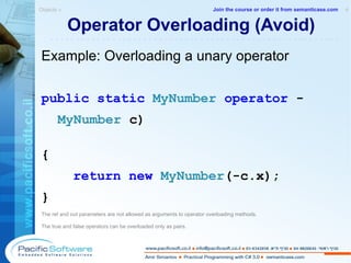 Operator Overloading (Avoid) Example: Overloading a unary operator public   static   MyNumber   operator  - MyNumber  c) { return   new   MyNumber (-c.x) ; } The ref and out parameters are not allowed as arguments to operator overloading methods. The true and false operators can be overloaded only as pairs. Objects »  4 -------------------------------------------------------- Join the course or order it from   semanticase.com 