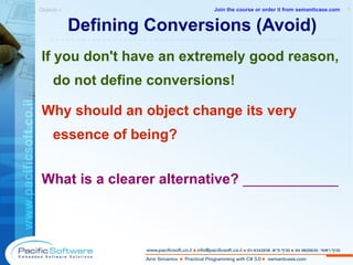 Defining Conversions (Avoid) If you don't have an extremely good reason, do not define conversions! Why should an object change its very essence of being? What is a clearer alternative?  ____________ Objects »  1 -------------------------------------------------------- Join the course or order it from   semanticase.com 