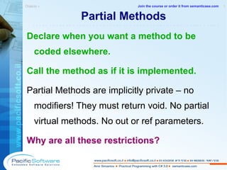 Partial Methods Declare when you want a method to be coded elsewhere. Call the method as if it is implemented. Partial Methods are implicitly private – no modifiers! They must return void. No partial virtual methods.  No out or ref parameters. Why are all these restrictions? Objects »  1 -------------------------------------------------------- Join the course or order it from   semanticase.com 