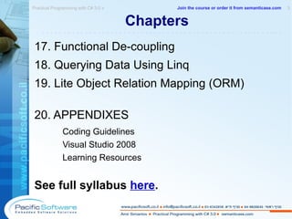 Chapters  17. Functional De-coupling 18. Querying Data Using Linq 19. Lite Object Relation Mapping (ORM) 20. APPENDIXES Coding Guidelines Visual Studio 2008  Learning Resources See full syllabus  here . Practical Programming with C# 3.0 »  3 -------------------------------------------------------- Join the course or order it from   semanticase.com 