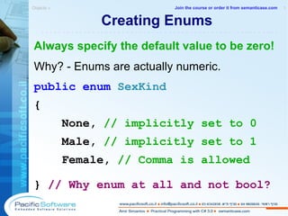 Creating Enums Always specify the default value to be zero! Why? - Enums are actually numeric. public   enum   SexKind { None,  // implicitly set to 0 Male,  // implicitly set to 1 Female,  // Comma is allowed }  // Why enum at all and not bool? Objects »  1 -------------------------------------------------------- Join the course or order it from   semanticase.com 