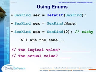 Using Enums SexKind  sex =  default ( SexKind ) ; SexKind  sex =  SexKind .None; SexKind  sex =  SexKind (0);  // risky All are the same... // The logical value?  ____________ // The actual value?  _____ Objects »  1 -------------------------------------------------------- Join the course or order it from   semanticase.com 