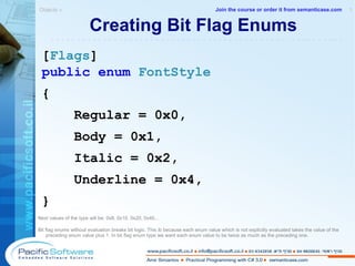 Creating Bit Flag Enums [ Flags ] public   enum   FontStyle { Regular = 0x0, Body = 0x1, Italic = 0x2,  Underline = 0x4,  } Next values of the type will be: 0x8, 0x10, 0x20, 0x40...  Bit flag enums without evaluation breaks bit logic. This ib because  each enum value which is not explicitly evaluated takes the value of the preceding enum value plus 1. In bit flag enum type we want each enum  value to be twice as much as the preceding one. Objects »  1 -------------------------------------------------------- Join the course or order it from   semanticase.com 