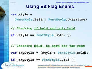 Using Bit Flag Enums var  style =  FontStyle .Bold |  FontStyle .Underline; // Checking  if bold and only bold if  (style ==  FontStyle .Bold)  {} // Checking  bold, no care for the rest var  anyStyle = (style &  FontStyle .Bold); if  (anyStyle ==  FontStyle .Bold) {} Objects »  2 -------------------------------------------------------- Join the course or order it from   semanticase.com 