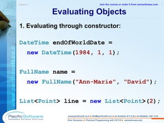 Evaluating Objects 1. Evaluating through constructor: DateTime  endOfWorldDate =  new   DateTime ( 1984 ,  1 ,  1 ); FullName  name =  new   FullName ( "Ann-Marie" ,  "David" ); List < Point >  line =  new   List < Point >( 2 ); Objects »  1 -------------------------------------------------------- Join the course or order it from   semanticase.com 