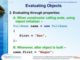 Evaluating Objects 2. Evaluating through properties: A. When constructor calling ends, using object initializer -- FullName  name =  new   FullName   {    First =  "Ben" , }; B. Whenever, after object is built -- name.First =  "Magen" ; Objects »  2 -------------------------------------------------------- Join the course or order it from   semanticase.com 