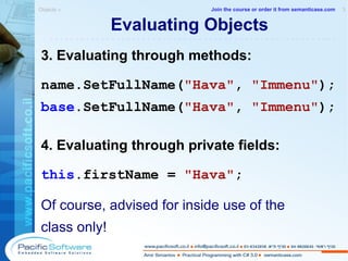 Evaluating Objects 3. Evaluating through methods: name.SetFullName( "Hava" ,  "Immenu" ); base .SetFullName( "Hava" ,  "Immenu" ); 4. Evaluating through private fields: this .firstName =  "Hava" ; Of course, advised for inside use of the class only! Objects »  3 -------------------------------------------------------- Join the course or order it from   semanticase.com 