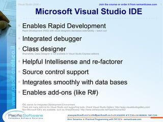 Microsoft Visual Studio IDE Enables Rapid Development  Rapid Development (RAD) with visual designers decreases extensibility – watch out! Integrated debugger Class designer  Shamefully, Class Designer is not available in Visual Studio Express editions Helpful Intellisense and re-factorer Source control support Integrates smoothly with data bases Enables add-ons (like R#) IDE stands for Integrated Development Environment. There are many add-ins for Visual Studio and supporting tools. Check Visual Studio Gallery:  http://www.visualstudiogallery.com/ Non-Microsoft ID Es are available, such as SharpDevelop:  http://www.icsharpcode.net/OpenSource/SD/ Visual Studio 2008 »  1 -------------------------------------------------------- Join the course or order it from   semanticase.com 