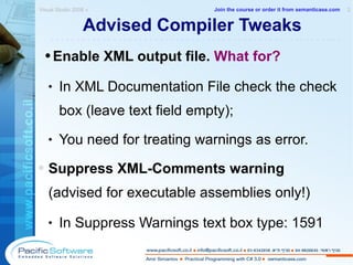 Advised Compiler Tweaks Enable XML output file.  What for? In XML Documentation File check the check box (leave text field empty); You need for treating warnings as error. Suppress XML-Comments warning  (advised for executable assemblies only!) In Suppress Warnings text box type: 1591 Visual Studio 2008 »  2 -------------------------------------------------------- Join the course or order it from   semanticase.com 